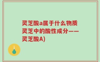 灵芝酸a属于什么物质灵芝中的酸性成分——灵芝酸A)