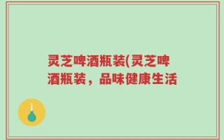 灵芝啤酒瓶装(灵芝啤酒瓶装，品味健康生活