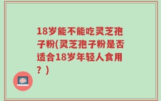 18岁能不能吃灵芝孢子粉(灵芝孢子粉是否适合18岁年轻人食用？)