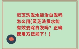 灵芝洗发水能治白发吗怎么用(灵芝洗发水能有效去除白发吗？正确使用方法如下！)