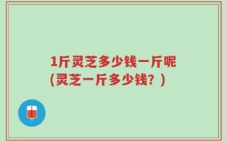 1斤灵芝多少钱一斤呢(灵芝一斤多少钱？)