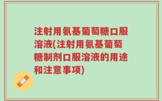 注射用氨基葡萄糖口服溶液(注射用氨基葡萄糖制剂口服溶液的用途和注意事项)