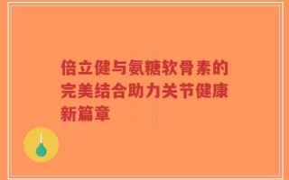 倍立健与氨糖软骨素的完美结合助力关节健康新篇章