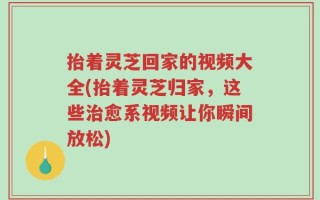 抬着灵芝回家的视频大全(抬着灵芝归家，这些治愈系视频让你瞬间放松)