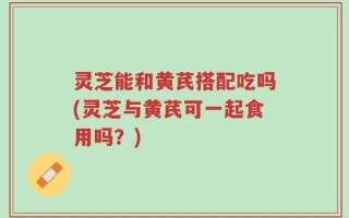灵芝能和黄芪搭配吃吗(灵芝与黄芪可一起食用吗？)