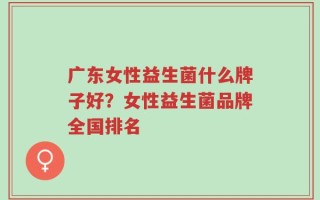 广东女性益生菌什么牌子好？女性益生菌品牌全国排名