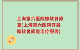 上海第六医院膝软骨修复(上海第六医院开展膝软骨修复治疗服务)