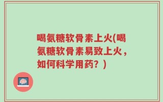 喝氨糖软骨素上火(喝氨糖软骨素易致上火，如何科学用药？)
