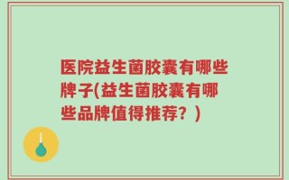 医院益生菌胶囊有哪些牌子(益生菌胶囊有哪些品牌值得推荐？)