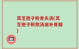 灵芝孢子粉骨头汤(灵芝孢子粉熬汤滋补骨髓)
