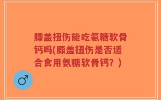 膝盖扭伤能吃氨糖软骨钙吗(膝盖扭伤是否适合食用氨糖软骨钙？)