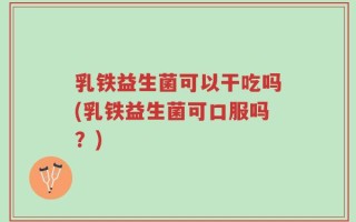 乳铁益生菌可以干吃吗(乳铁益生菌可口服吗？)