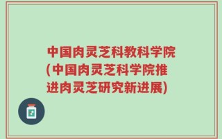 中国肉灵芝科教科学院(中国肉灵芝科学院推进肉灵芝研究新进展)
