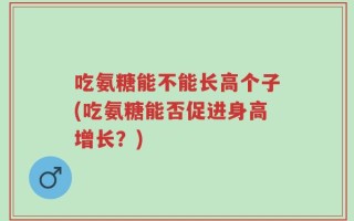 吃氨糖能不能长高个子(吃氨糖能否促进身高增长？)