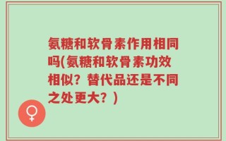 氨糖和软骨素作用相同吗(氨糖和软骨素功效相似？替代品还是不同之处更大？)