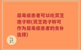 尿毒症患者可以吃灵芝孢子粉(灵芝孢子粉可作为尿毒症患者的食补选择)