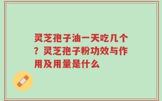 灵芝孢子油一天吃几个？灵芝孢子粉功效与作用及用量是什么
