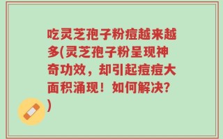 吃灵芝孢子粉痘越来越多(灵芝孢子粉呈现神奇功效，却引起痘痘大面积涌现！如何解决？)