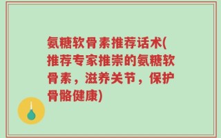 氨糖软骨素推荐话术(推荐专家推崇的氨糖软骨素，滋养关节，保护骨骼健康)