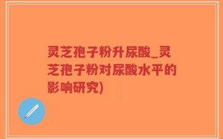灵芝孢子粉升尿酸_灵芝孢子粉对尿酸水平的影响研究)
