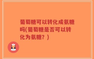 葡萄糖可以转化成氨糖吗(葡萄糖是否可以转化为氨糖？)
