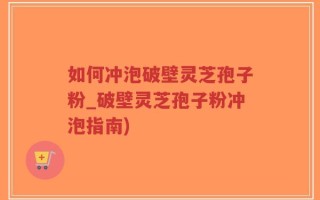 如何冲泡破壁灵芝孢子粉_破壁灵芝孢子粉冲泡指南)