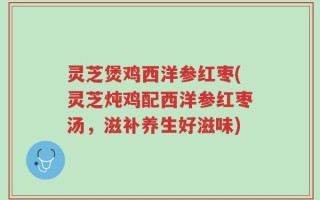 灵芝煲鸡西洋参红枣(灵芝炖鸡配西洋参红枣汤，滋补养生好滋味)