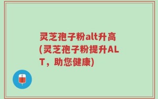 灵芝孢子粉alt升高(灵芝孢子粉提升ALT，助您健康)