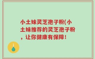 小土妹灵芝孢子粉(小土妹推荐的灵芝孢子粉，让你健康有保障！