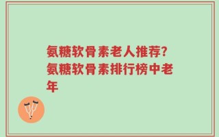 氨糖软骨素老人推荐？氨糖软骨素排行榜中老年
