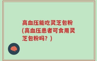 高血压能吃灵芝包粉 (高血压患者可食用灵芝包粉吗？)