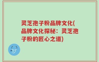 灵芝孢子粉品牌文化(品牌文化探秘：灵芝孢子粉的匠心之道)