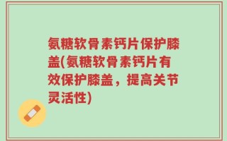 氨糖软骨素钙片保护膝盖(氨糖软骨素钙片有效保护膝盖，提高关节灵活性)