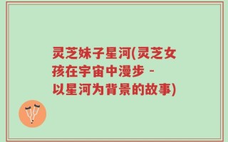 灵芝妹子星河(灵芝女孩在宇宙中漫步 - 以星河为背景的故事)