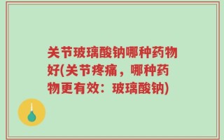 关节玻璃酸钠哪种药物好(关节疼痛，哪种药物更有效：玻璃酸钠)