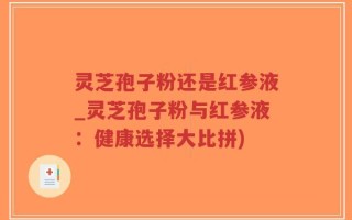 灵芝孢子粉还是红参液_灵芝孢子粉与红参液：健康选择大比拼)