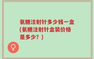 氨糖注射针多少钱一盒(氨糖注射针盒装价格是多少？)