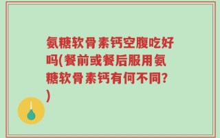 氨糖软骨素钙空腹吃好吗(餐前或餐后服用氨糖软骨素钙有何不同？)