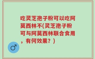 吃灵芝孢子粉可以吃阿莫西林不(灵芝孢子粉可与阿莫西林联合食用，有何效果？)
