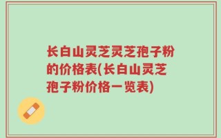 长白山灵芝灵芝孢子粉的价格表(长白山灵芝孢子粉价格一览表)