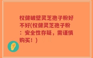 权健破壁灵芝孢子粉好不好(权健灵芝孢子粉：安全性存疑，需谨慎购买！)