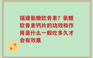 福建氨糖软骨素？氨糖软骨素钙片的功效和作用是什么一般吃多久才会有效果
