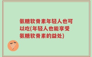 氨糖软骨素年轻人也可以吃(年轻人也能享受氨糖软骨素的益处)