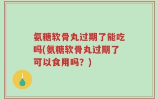 氨糖软骨丸过期了能吃吗(氨糖软骨丸过期了可以食用吗？)