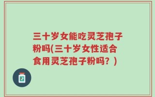 三十岁女能吃灵芝孢子粉吗(三十岁女性适合食用灵芝孢子粉吗？)