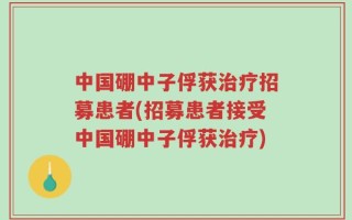 中国硼中子俘获治疗招募患者(招募患者接受中国硼中子俘获治疗)