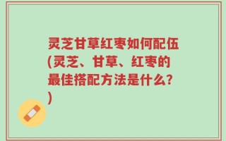 灵芝甘草红枣如何配伍(灵芝、甘草、红枣的最佳搭配方法是什么？)