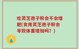 吃灵芝孢子粉会不会增肥(食用灵芝孢子粉会导致体重增加吗？)