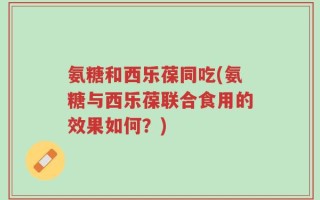 氨糖和西乐葆同吃(氨糖与西乐葆联合食用的效果如何？)
