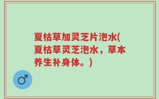夏枯草加灵芝片泡水(夏枯草灵芝泡水，草本养生补身体。)